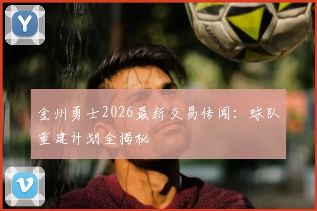金州勇士2026最新交易传闻：球队重建计划全揭秘