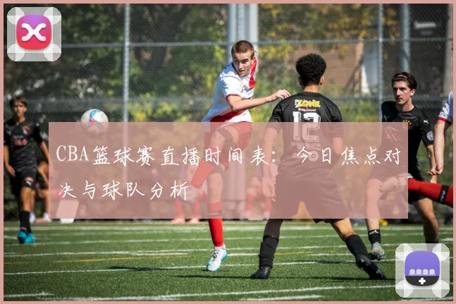 CBA篮球赛直播时间表:今日焦点对决与球队分析