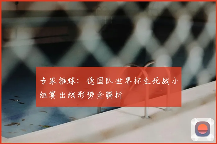 专家推球：德国队世界杯生死战小组赛出线形势全解析