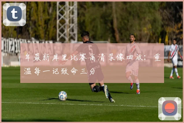 年最新库里比赛高清录像回放：重温每一记致命三分