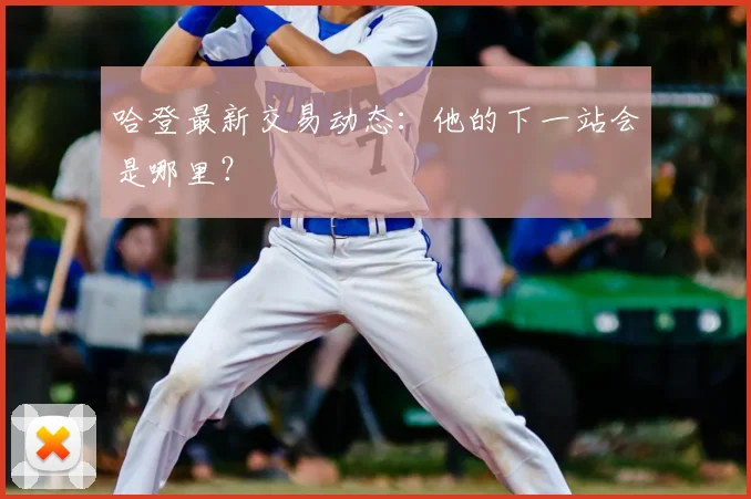 哈登最新交易动态：他的下一站会是哪里？