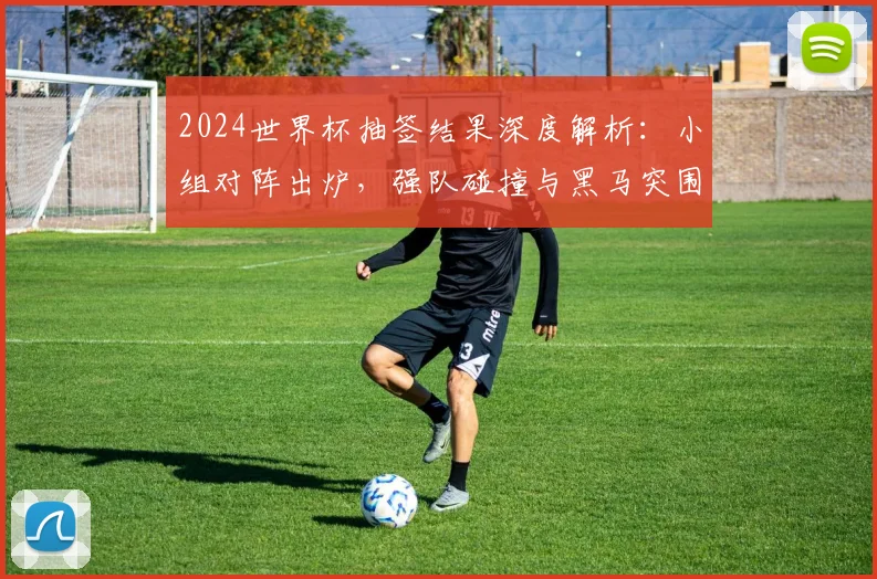 2024世界杯抽签结果深度解析:小组对阵出炉,强队碰撞与黑马突围路径全览