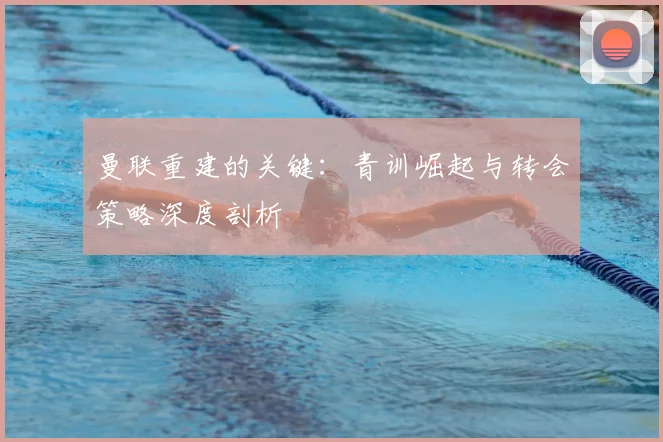 曼联重建的关键：青训崛起与转会策略深度剖析