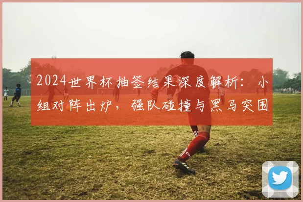 2024世界杯抽签结果深度解析:小组对阵出炉,强队碰撞与黑马突围路径全览
