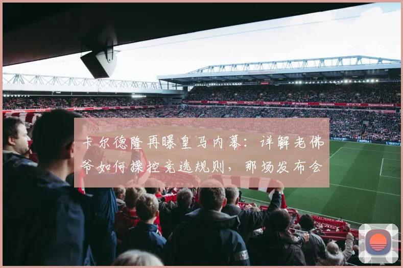 卡尔德隆再曝皇马内幕:详解老佛爷如何操控竞选规则,那场发布会为何堪称耻辱