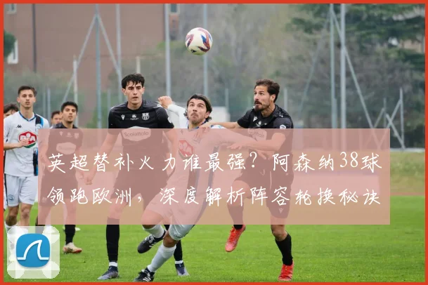英超替补火力谁最强?阿森纳38球领跑欧洲,深度解析阵容轮换秘诀