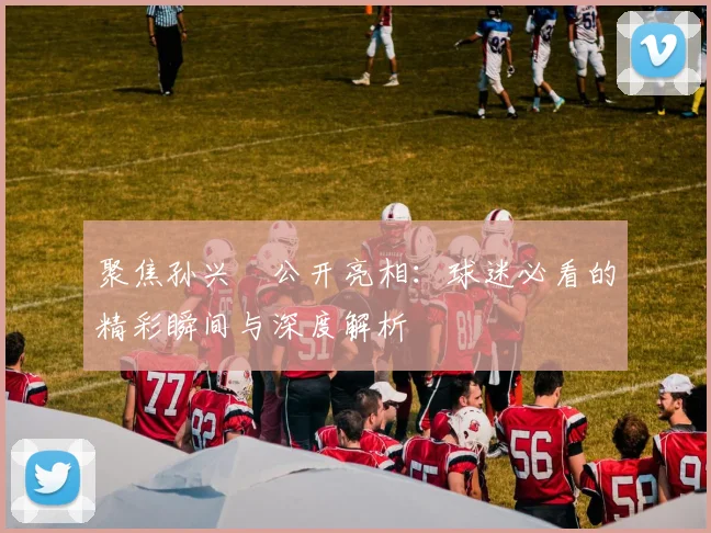 聚焦孙兴慜公开亮相:球迷必看的精彩瞬间与深度解析