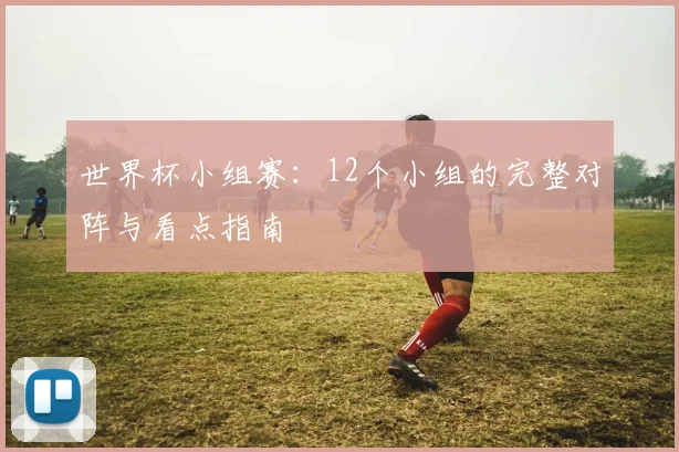 世界杯小组赛：12个小组的完整对阵与看点指南