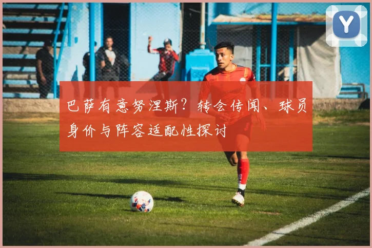 巴萨有意努涅斯?转会传闻、球员身价与阵容适配性探讨