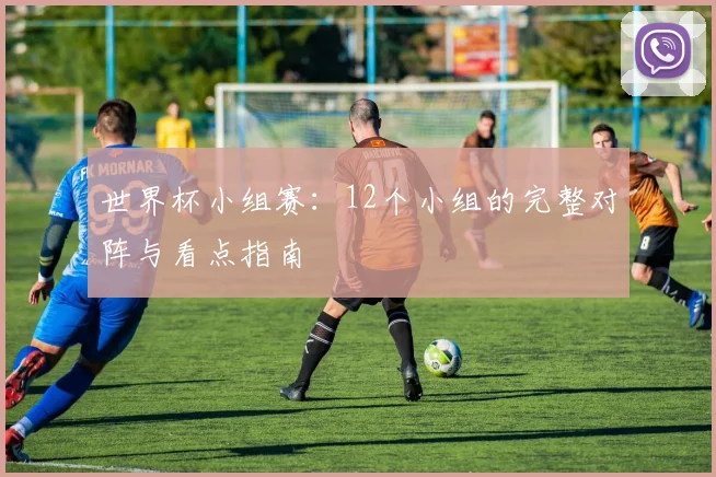 世界杯小组赛：12个小组的完整对阵与看点指南