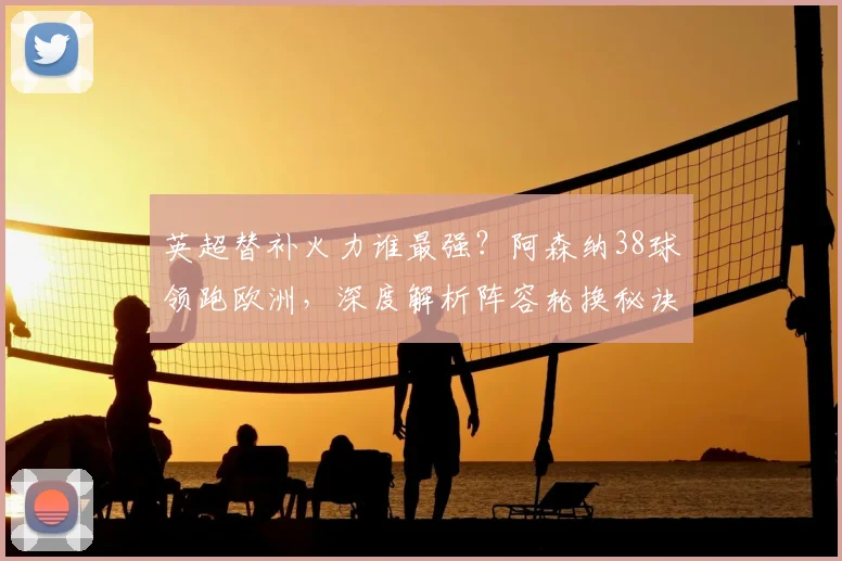 英超替补火力谁最强?阿森纳38球领跑欧洲,深度解析阵容轮换秘诀