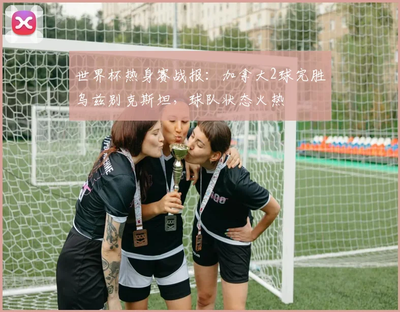 世界杯热身赛战报：加拿大2球完胜乌兹别克斯坦，球队状态火热