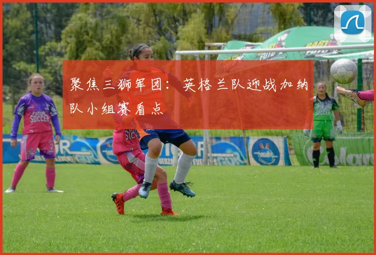聚焦三狮军团:英格兰队迎战加纳队小组赛看点