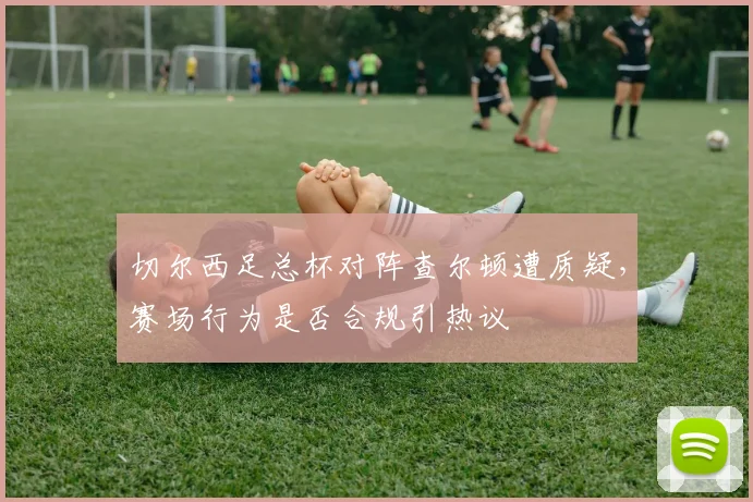 切尔西足总杯对阵查尔顿遭质疑,赛场行为是否合规引热议
