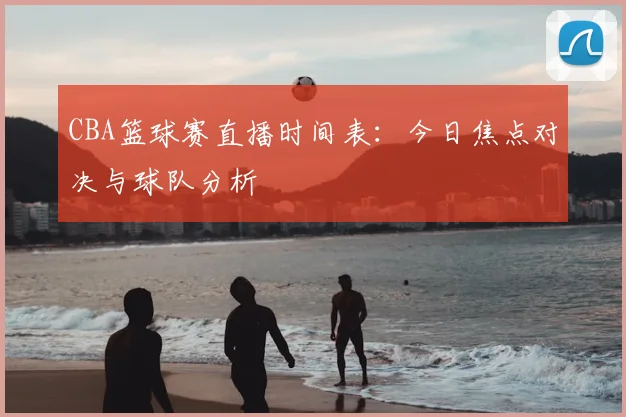 CBA篮球赛直播时间表:今日焦点对决与球队分析