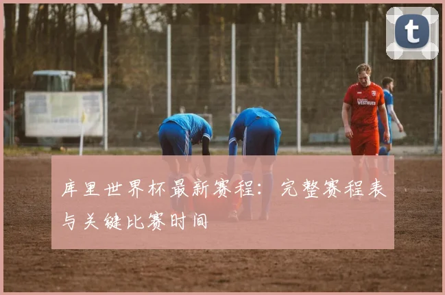 库里世界杯最新赛程:完整赛程表与关键比赛时间